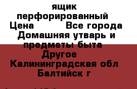 ящик  перфорированный › Цена ­ 250 - Все города Домашняя утварь и предметы быта » Другое   . Калининградская обл.,Балтийск г.